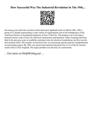 How Successful Was The Industrial Revolution In The 19th...
Seventeen years after the invention of the deaconess lightbulb, back on March 18th, 1896 a
group of 23 people representing a wide variety of organizations met at the headquarters of the
American Society of mechanical engineers in New York City. The purpose was to develop a
national electric code of rules for electrical construction and operation. Other meetings had been
held in the previous years to establish consistent rules for electrical installations, but this was the
first national effort. The number of electrical fires was increasing and the need for standardization
was becoming urgent. By 1881, one insurer had reported electrical fires in 23 of the 65 insured
textile mills in New England. The major problem was the lack of a nationwide
... Get more on HelpWriting.net ...
 