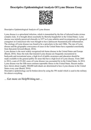 Descriptive Epidemiological Analysis Of Lyme Disease Essay
Descriptive Epidemiological Analysis of Lyme disease
Lyme disease is a spirochetal infection, which is transmitted by the bite of infected Ixodes ricinus
complex ticks. It is brought about essentially by Borrelia burgdorferi in the United States. Lyme
disease was initially perceived clinically in 1977 as Lyme arthritis amid investigations of a group of
youngsters in Connecticut who were thought to have adolescent rheumatoid joint inflammation.
The etiology of Lyme disease was found to be a spirochete in the mid 1980s. The rate of Lyme
disease and the geographic conveyance of cases in the United States have expanded consistently
from that point forward (Beard, 2016).
Lyme disease is the most widely recognized tick borne disease in the United States and Europe
(Beard, 2016). Since the ticks that transmit Lyme disease are frequently encountered in
backyards and recreational areas, a high level of public awareness and education should be
made available to the general public for areas that have a high level of Lyme disease. From 2005
to 2014, a sum of 251,061 cases of Lyme disease was accounted for in the United States. In 2014,
Lyme disease was the fifth most common reportable illness in the United States. Recent studies
have shown about roughly 300,000 individuals are determined to have Lyme disease in the United
States every year (Beard, 2016).
Descriptive epidemiology can be broken down by using the 5W model which is used in the military
for almost everything.
... Get more on HelpWriting.net ...
 