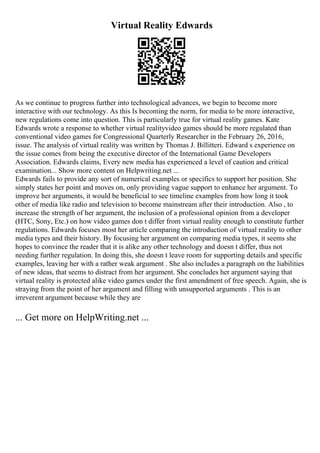 Virtual Reality Edwards
As we continue to progress further into technological advances, we begin to become more
interactive with our technology. As this Is becoming the norm, for media to be more interactive,
new regulations come into question. This is particularly true for virtual reality games. Kate
Edwards wrote a response to whether virtual realityvideo games should be more regulated than
conventional video games for Congressional Quarterly Researcher in the February 26, 2016,
issue. The analysis of virtual reality was written by Thomas J. Billitteri. Edward s experience on
the issue comes from being the executive director of the International Game Developers
Association. Edwards claims, Every new media has experienced a level of caution and critical
examination... Show more content on Helpwriting.net ...
Edwards fails to provide any sort of numerical examples or specifics to support her position. She
simply states her point and moves on, only providing vague support to enhance her argument. To
improve her arguments, it would be beneficial to see timeline examples from how long it took
other of media like radio and television to become mainstream after their introduction. Also , to
increase the strength of her argument, the inclusion of a professional opinion from a developer
(HTC, Sony, Etc.) on how video games don t differ from virtual reality enough to constitute further
regulations. Edwards focuses most her article comparing the introduction of virtual reality to other
media types and their history. By focusing her argument on comparing media types, it seems she
hopes to convince the reader that it is alike any other technology and doesn t differ, thus not
needing further regulation. In doing this, she doesn t leave room for supporting details and specific
examples, leaving her with a rather weak argument . She also includes a paragraph on the liabilities
of new ideas, that seems to distract from her argument. She concludes her argument saying that
virtual reality is protected alike video games under the first amendment of free speech. Again, she is
straying from the point of her argument and filling with unsupported arguments . This is an
irreverent argument because while they are
... Get more on HelpWriting.net ...
 