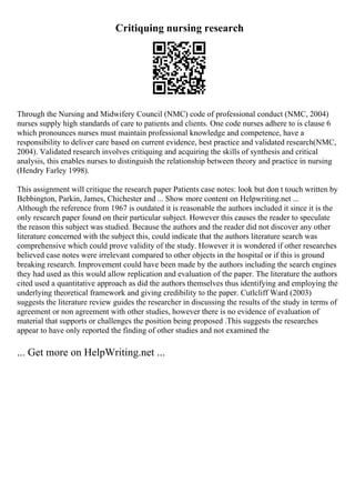 Critiquing nursing research
Through the Nursing and Midwifery Council (NMC) code of professional conduct (NMC, 2004)
nurses supply high standards of care to patients and clients. One code nurses adhere to is clause 6
which pronounces nurses must maintain professional knowledge and competence, have a
responsibility to deliver care based on current evidence, best practice and validated research(NMC,
2004). Validated research involves critiquing and acquiring the skills of synthesis and critical
analysis, this enables nurses to distinguish the relationship between theory and practice in nursing
(Hendry Farley 1998).
This assignment will critique the research paper Patients case notes: look but don t touch written by
Bebbington, Parkin, James, Chichester and ... Show more content on Helpwriting.net ...
Although the reference from 1967 is outdated it is reasonable the authors included it since it is the
only research paper found on their particular subject. However this causes the reader to speculate
the reason this subject was studied. Because the authors and the reader did not discover any other
literature concerned with the subject this, could indicate that the authors literature search was
comprehensive which could prove validity of the study. However it is wondered if other researches
believed case notes were irrelevant compared to other objects in the hospital or if this is ground
breaking research. Improvement could have been made by the authors including the search engines
they had used as this would allow replication and evaluation of the paper. The literature the authors
cited used a quantitative approach as did the authors themselves thus identifying and employing the
underlying theoretical framework and giving credibility to the paper. Cutlcliff Ward (2003)
suggests the literature review guides the researcher in discussing the results of the study in terms of
agreement or non agreement with other studies, however there is no evidence of evaluation of
material that supports or challenges the position being proposed .This suggests the researches
appear to have only reported the finding of other studies and not examined the
... Get more on HelpWriting.net ...
 