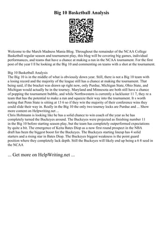 Big 10 Basketball Analysis
Welcome to the March Madness Mania Blog. Throughout the remainder of the NCAA College
Basketball regular season and tournament play, this blog will be covering big games, individual
performances, and teams that have a chance at making a run in the NCAA tournament. For the first
post of the year I ll be looking at the Big 10 and commenting on teams with a shot at the tournament.
Big 10 Basketball Analysis
The Big 10 is in the middle of what is obviously down year. Still, there is not a Big 10 team with
a losing record and the majority of the league still has a chance at making the tournament. That
being said, if the bracket was drawn up right now, only Purdue, Michigan State, Ohio State, and
Michigan would actually be in the tourney. Maryland and Minnesota are both still have a chance
of popping the tournament bubble, and while Northwestern is currently a lackluster 11 7, they re a
team that has the potential to make a run and squeeze their way into the tournament. It s worth
noting that Penn State is sitting at 13 6 so if they win the majority of their conference wins they
could slide their way in. Really in the Big 10 the only two tourney locks are Purdue and ... Show
more content on Helpwriting.net ...
Chris Holtmann is looking like he has a solid chance to win coach of the year as he has
completely turned the Buckeyes around. The Buckeyes were projected as finishing number 11
in the Big 10 before starting season play, but the team has completely outperformed expectations
by quite a bit. The emergence of Keita Bates Diop as a now first round prospect in the NBA
draft has been the biggest boost for the Buckeyes. The Buckeyes starting lineup has 4 solid
starters and a rising star in Bates Diop. The Buckeyes biggest weakness is the point guard
position where they completely lack depth. Still the Buckeyes will likely end up being a 6 8 seed in
the NCAA
... Get more on HelpWriting.net ...
 