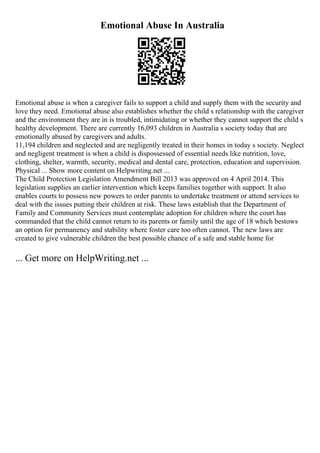 Emotional Abuse In Australia
Emotional abuse is when a caregiver fails to support a child and supply them with the security and
love they need. Emotional abuse also establishes whether the child s relationship with the caregiver
and the environment they are in is troubled, intimidating or whether they cannot support the child s
healthy development. There are currently 16,093 children in Australia s society today that are
emotionally abused by caregivers and adults.
11,194 children and neglected and are negligently treated in their homes in today s society. Neglect
and negligent treatment is when a child is dispossessed of essential needs like nutrition, love,
clothing, shelter, warmth, security, medical and dental care, protection, education and supervision.
Physical ... Show more content on Helpwriting.net ...
The Child Protection Legislation Amendment Bill 2013 was approved on 4 April 2014. This
legislation supplies an earlier intervention which keeps families together with support. It also
enables courts to possess new powers to order parents to undertake treatment or attend services to
deal with the issues putting their children at risk. These laws establish that the Department of
Family and Community Services must contemplate adoption for children where the court has
commanded that the child cannot return to its parents or family until the age of 18 which bestows
an option for permanency and stability where foster care too often cannot. The new laws are
created to give vulnerable children the best possible chance of a safe and stable home for
... Get more on HelpWriting.net ...
 