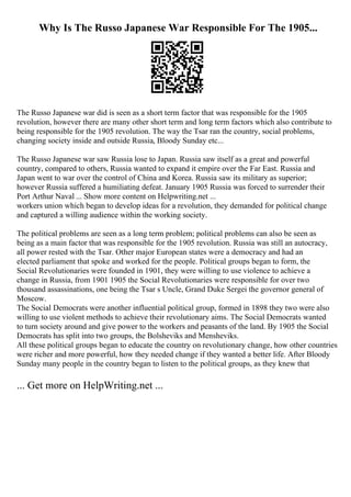 Why Is The Russo Japanese War Responsible For The 1905...
The Russo Japanese war did is seen as a short term factor that was responsible for the 1905
revolution, however there are many other short term and long term factors which also contribute to
being responsible for the 1905 revolution. The way the Tsar ran the country, social problems,
changing society inside and outside Russia, Bloody Sunday etc...
The Russo Japanese war saw Russia lose to Japan. Russia saw itself as a great and powerful
country, compared to others, Russia wanted to expand it empire over the Far East. Russia and
Japan went to war over the control of China and Korea. Russia saw its military as superior;
however Russia suffered a humiliating defeat. January 1905 Russia was forced to surrender their
Port Arthur Naval ... Show more content on Helpwriting.net ...
workers union which began to develop ideas for a revolution, they demanded for political change
and captured a willing audience within the working society.
The political problems are seen as a long term problem; political problems can also be seen as
being as a main factor that was responsible for the 1905 revolution. Russia was still an autocracy,
all power rested with the Tsar. Other major European states were a democracy and had an
elected parliament that spoke and worked for the people. Political groups began to form, the
Social Revolutionaries were founded in 1901, they were willing to use violence to achieve a
change in Russia, from 1901 1905 the Social Revolutionaries were responsible for over two
thousand assassinations, one being the Tsar s Uncle, Grand Duke Sergei the governor general of
Moscow.
The Social Democrats were another influential political group, formed in 1898 they two were also
willing to use violent methods to achieve their revolutionary aims. The Social Democrats wanted
to turn society around and give power to the workers and peasants of the land. By 1905 the Social
Democrats has split into two groups, the Bolsheviks and Mensheviks.
All these political groups began to educate the country on revolutionary change, how other countries
were richer and more powerful, how they needed change if they wanted a better life. After Bloody
Sunday many people in the country began to listen to the political groups, as they knew that
... Get more on HelpWriting.net ...
 