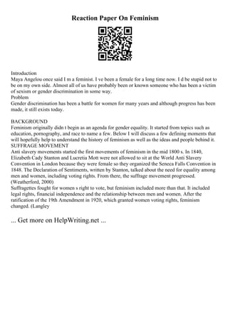 Reaction Paper On Feminism
Introduction
Maya Angelou once said I m a feminist. I ve been a female for a long time now. I d be stupid not to
be on my own side. Almost all of us have probably been or known someone who has been a victim
of sexism or gender discrimination in some way.
Problem
Gender discrimination has been a battle for women for many years and although progress has been
made, it still exists today.
BACKGROUND
Feminism originally didn t begin as an agenda for gender equality. It started from topics such as
education, pornography, and race to name a few. Below I will discuss a few defining moments that
will hopefully help to understand the history of feminism as well as the ideas and people behind it.
SUFFRAGE MOVEMENT
Anti slavery movements started the first movements of feminism in the mid 1800 s. In 1840,
Elizabeth Cady Stanton and Lucretia Mott were not allowed to sit at the World Anti Slavery
Convention in London because they were female so they organized the Seneca Falls Convention in
1848. The Declaration of Sentiments, written by Stanton, talked about the need for equality among
men and women, including voting rights. From there, the suffrage movement progressed.
(Weatherford, 2000)
Suffragettes fought for women s right to vote, but feminism included more than that. It included
legal rights, financial independence and the relationship between men and women. After the
ratification of the 19th Amendment in 1920, which granted women voting rights, feminism
changed. (Langley
... Get more on HelpWriting.net ...
 