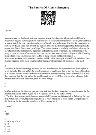 The Physics Of Atomic Structure
Lesson 1
1.
Increasing current funding for atomic structure would be a fantastic idea which could lead to
discoveries beyond our imagination. For instance, in the quantum mechanical model, the fact that it
is unable to tell the exact location and speed of the electron and cannot describe the electron as a
particle orbiting a fixed path around the nucleus provides evidential support that funding must be
placed into this to further our knowledge. This research could potentially result in terminating the
use of probability mathematical equations and replacing them with facts. By just looking at the
many revised versions of the atomic structure, we are able to see that there is potential in knowing
more which could lead to even more ... Show more content on Helpwriting.net ...
Many wait weeks or even months to receive an MRI, thus, making it very difficult to believe that
funding needs to go to more research rather than providing more MRI machines to be used.
2.
There is a difference in energy between the two lines because the electrons move from higher to
lower orbitals. The line within the visible spectrum is an electron that is moving from a 5th orbital
to a 2nd and the line within the Ultraviolet area is an electron moving from a 6th orbital to a 2nd,
thus meaning that the line within the visible spectrum gives off less energy when releasing light
whereas the ultraviolet spectrum gives off more energy.
3.
a)
b)After reviewing the diagram, you can conclude that the Zr4+ ion exists because in order for the
Zr atom to become stable, it gets rid of 4 electrons from the 4d and 5s orbitals.
c)The Zr4+ ion is more stable because it outer shell (valance shell) is complete following the octet
rule. When this occurs, the atom is less likely to react because it is most stable. Comparing it to
the Zr atom, the Zr atom does not have a filled valence shell.
Lesson 2
4.
NH3
5.
a) HCN b) SOC3 2
S = 6
O = 6
O = 6
O = 6
 