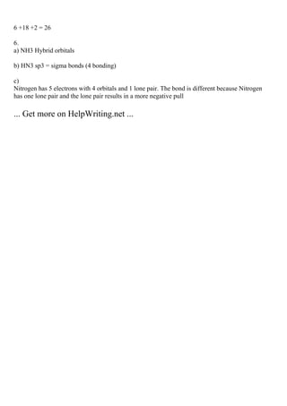 6 +18 +2 = 26
6.
a) NH3 Hybrid orbitals
b) HN3 sp3 = sigma bonds (4 bonding)
c)
Nitrogen has 5 electrons with 4 orbitals and 1 lone pair. The bond is different because Nitrogen
has one lone pair and the lone pair results in a more negative pull
... Get more on HelpWriting.net ...
 