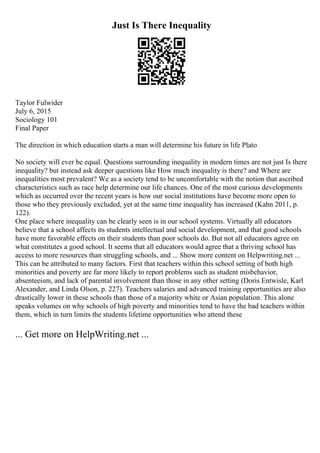 Just Is There Inequality
Taylor Fulwider
July 6, 2015
Sociology 101
Final Paper
The direction in which education starts a man will determine his future in life Plato
No society will ever be equal. Questions surrounding inequality in modern times are not just Is there
inequality? but instead ask deeper questions like How much inequality is there? and Where are
inequalities most prevalent? We as a society tend to be uncomfortable with the notion that ascribed
characteristics such as race help determine our life chances. One of the most curious developments
which as occurred over the recent years is how our social institutions have become more open to
those who they previously excluded, yet at the same time inequality has increased (Kahn 2011, p.
122).
One place where inequality can be clearly seen is in our school systems. Virtually all educators
believe that a school affects its students intellectual and social development, and that good schools
have more favorable effects on their students than poor schools do. But not all educators agree on
what constitutes a good school. It seems that all educators would agree that a thriving school has
access to more resources than struggling schools, and ... Show more content on Helpwriting.net ...
This can be attributed to many factors. First that teachers within this school setting of both high
minorities and poverty are far more likely to report problems such as student misbehavior,
absenteeism, and lack of parental involvement than those in any other setting (Doris Entwisle, Karl
Alexander, and Linda Olson, p. 227). Teachers salaries and advanced training opportunities are also
drastically lower in these schools than those of a majority white or Asian population. This alone
speaks volumes on why schools of high poverty and minorities tend to have the bad teachers within
them, which in turn limits the students lifetime opportunities who attend these
... Get more on HelpWriting.net ...
 