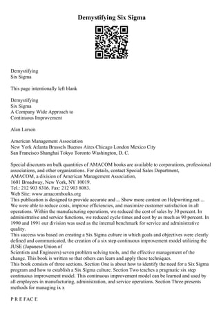 Demystifying Six Sigma
Demystifying
Six Sigma
This page intentionally left blank
Demystifying
Six Sigma
A Company Wide Approach to
Continuous Improvement
Alan Larson
American Management Association
New York Atlanta Brussels Buenos Aires Chicago London Mexico City
San Francisco Shanghai Tokyo Toronto Washington, D. C.
Special discounts on bulk quantities of AMACOM books are available to corporations, professional
associations, and other organizations. For details, contact Special Sales Department,
AMACOM, a division of American Management Association,
1601 Broadway, New York, NY 10019.
Tel.: 212 903 8316. Fax: 212 903 8083.
Web Site: www.amacombooks.org
This publication is designed to provide accurate and ... Show more content on Helpwriting.net ...
We were able to reduce costs, improve efficiencies, and maximize customer satisfaction in all
operations. Within the manufacturing operations, we reduced the cost of sales by 30 percent. In
administrative and service functions, we reduced cycle times and cost by as much as 90 percent. In
1990 and 1991 our division was used as the internal benchmark for service and administrative
quality.
This success was based on creating a Six Sigma culture in which goals and objectives were clearly
defined and communicated, the creation of a six step continuous improvement model utilizing the
JUSE (Japanese Union of
Scientists and Engineers) seven problem solving tools, and the effective management of the
change. This book is written so that others can learn and apply these techniques.
This book consists of three sections. Section One is about how to identify the need for a Six Sigma
program and how to establish a Six Sigma culture. Section Two teaches a pragmatic six step
continuous improvement model. This continuous improvement model can be learned and used by
all employees in manufacturing, administration, and service operations. Section Three presents
methods for managing ix x
P R E FAC E
 
