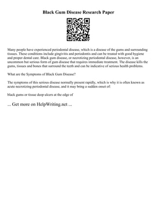 Black Gum Disease Research Paper
Many people have experienced periodontal disease, which is a disease of the gums and surrounding
tissues. These conditions include gingivitis and periodontis and can be treated with good hygiene
and proper dental care. Black gum disease, or necrotizing periodontal disease, however, is an
uncommon but serious form of gum disease that requires immediate treatment. The disease kills the
gums, tissues and bones that surround the teeth and can be indicative of serious health problems.
What are the Symptoms of Black Gum Disease?
The symptoms of this serious disease normally present rapidly, which is why it is often known as
acute necrotizing periodontal disease, and it may bring a sudden onset of:
black gums or tissue deep ulcers at the edge of
... Get more on HelpWriting.net ...
 