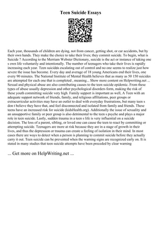 Teen Suicide Essays
Each year, thousands of children are dying, not from cancer, getting shot, or car accidents, but by
their own hands. They make the choice to take their lives; they commit suicide. To begin, what is
Suicide ? According to the Merriam Webster Dictionary, suicide is the act or instance of taking one
s own life voluntarily and intentionally. The number of teenagers who take their lives is rapidly
increasing each year. Teen suicideis escalating out of control and no one seems to realize just how
severe the issue has become. Every day and average of 18 young Americans end their lives, one
every 90 minutes. The National Institute of Mental Health believes that as many as 50 150 suicides
are attempted for each one that is completed , meaning... Show more content on Helpwriting.net ...
Sexual and physical abuse are also contributing causes to the teen suicide epidemic. From these
types of abuse usually depression and other psychological disorders form, making the risk of
these youth committing suicide very high. Family support is important as well, A Teen with an
adequate support network of friends, family, and religious affiliations, peer groups or
extracurricular activities may have an outlet to deal with everyday frustrations, but many teen s
don t believe they have that, and feel disconnected and isolated from family and friends. These
teens have an increased risk for suicide (kidsHealth.org). Additionally the issue of sexuality and
an unsupportive family or peer group is also detrimental to the teen s psyche and plays a major
role in teen suicide. Lastly, sudden trauma in a teen s life is very influential on a suicide
decision. The loss of a parent, sibling, or loved one can cause the teen to react by committing or
attempting suicide. Teenagers are more at risk because they are in a stage of growth in their
lives, and thus the depression or trauma can create a feeling of isolation in their mind. In most
cases there are ways to detect when a person is planning to commit suicide before they actually
carry it out. Teen suicide can be prevented when the warning signs are recognized early on. It is
stated in many studies that teen suicide attempts have been preceded by clear warning
... Get more on HelpWriting.net ...
 