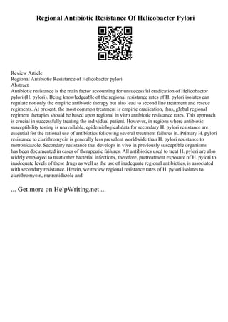 Regional Antibiotic Resistance Of Helicobacter Pylori
Review Article
Regional Antibiotic Resistance of Helicobacter pylori
Abstract
Antibiotic resistance is the main factor accounting for unsuccessful eradication of Helicobactor
pylori (H. pylori). Being knowledgeable of the regional resistance rates of H. pylori isolates can
regulate not only the empiric antibiotic therapy but also lead to second line treatment and rescue
regiments. At present, the most common treatment is empiric eradication, thus, global regional
regiment therapies should be based upon regional in vitro antibiotic resistance rates. This approach
is crucial in successfully treating the individual patient. However, in regions where antibiotic
susceptibility testing is unavailable, epidemiological data for secondary H. pylori resistance are
essential for the rational use of antibiotics following several treatment failures in. Primary H. pylori
resistance to clarithromycin is generally less prevalent worldwide than H. pylori resistance to
metronidazole. Secondary resistance that develops in vivo in previously susceptible organisms
has been documented in cases of therapeutic failures. All antibiotics used to treat H. pylori are also
widely employed to treat other bacterial infections, therefore, pretreatment exposure of H. pylori to
inadequate levels of these drugs as well as the use of inadequate regional antibiotics, is associated
with secondary resistance. Herein, we review regional resistance rates of H. pylori isolates to
clarithromycin, metronidazole and
... Get more on HelpWriting.net ...
 
