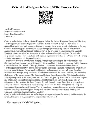 Cultural And Religious Influence Of The European Union
Jocelyn Keresman
Professor Michele Vialet
Study Tour France 3061
5 June 2015
Cultural and religious influence in the European Union, the United Kingdom, France and Bordeaux
The European Union seeks to preserve Europe s shared cultural heritage and help make it
accessible to others, as well as supporting and promoting the arts and creative industries in Europe.
Creative Europe supports transnational cooperation projects involving cultural and creative
organizations from different countries taking part in the program. It aims to improve access to
European culture and creative works and to promote innovation and creativity. Cross border
cooperation projects between cultural and creative organizations within the EU and beyond. Having
... Show more content on Helpwriting.net ...
The initiative provides opportunities ranging from guided tours to open air performances, took
place across Europe every year in September. It was a collective initiative managed by the European
Commission and the Council of Europe, in close coordination with national coordinators.
The European Heritage Days aim to raise awareness of Europe s cultural richness and diversity, to
increase appreciation of Europe s cultural heritage, and encourage greater tolerance for other
cultures across Europe. They invited all of Europe to respond to the social, political, and economic
challenges of the culture sector. The European Heritage Days, launched in 1985, take place in the
fifty signatory states to the European Cultural Convention, putting new cultural treasures on display
and opening up historic buildings normally closed to the public. European Heritage sites are
milestones in the creation of today s Europe. To walk through one of these sites is to experience
European values and civilization in the making. These sites celebrate and symbolize European
integration, ideals, values and history. They are cautiously selected for their symbolic values and
the roles they play in the European history and the activities they offer in order to bring the
European Union and its citizens closer together.
Cultural and creative industries are unfolding as an important sector for support and investment for
several, the sector is triggering increasing numbers of jobs, and
... Get more on HelpWriting.net ...
 
