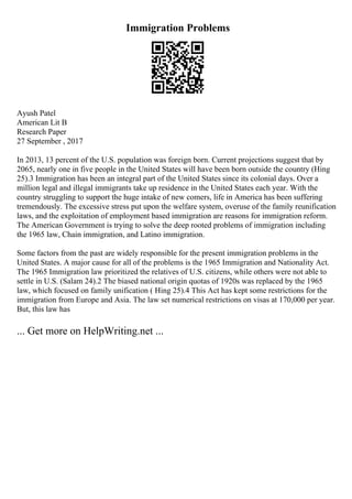 Immigration Problems
Ayush Patel
American Lit B
Research Paper
27 September , 2017
In 2013, 13 percent of the U.S. population was foreign born. Current projections suggest that by
2065, nearly one in five people in the United States will have been born outside the country (Hing
25).3 Immigration has been an integral part of the United States since its colonial days. Over a
million legal and illegal immigrants take up residence in the United States each year. With the
country struggling to support the huge intake of new comers, life in America has been suffering
tremendously. The excessive stress put upon the welfare system, overuse of the family reunification
laws, and the exploitation of employment based immigration are reasons for immigration reform.
The American Government is trying to solve the deep rooted problems of immigration including
the 1965 law, Chain immigration, and Latino immigration.
Some factors from the past are widely responsible for the present immigration problems in the
United States. A major cause for all of the problems is the 1965 Immigration and Nationality Act.
The 1965 Immigration law prioritized the relatives of U.S. citizens, while others were not able to
settle in U.S. (Salam 24).2 The biased national origin quotas of 1920s was replaced by the 1965
law, which focused on family unification ( Hing 25).4 This Act has kept some restrictions for the
immigration from Europe and Asia. The law set numerical restrictions on visas at 170,000 per year.
But, this law has
... Get more on HelpWriting.net ...
 