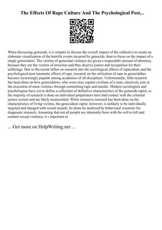 The Effects Of Rape Culture And The Psychological Post...
When discussing genocide, it is simpler to discuss the overall impact of the collective to create an
elaborate visualization of the horrific events incurred by genocide, than to focus on the impact of a
single genocidaire. The victims of genocidal violence are given a respectable amount of attention,
because they are the victims of atrocities and they deserve justice and recognition for their
sufferings. Due to the recent influx on research into the sociological effects of rapeculture and the
psychological post traumatic effects of rape, research on the utilization of rape in genocidehas
become increasingly popular among academics of all disciplines. Unfortunately, little research
has been done on how genocidaires, who were once regular civilians of a state, electively join in
the execution of mass violence through committing rape and murder. Modern sociologists and
psychologists have yet to define a collection of definitive characteristics of the genocide rapist, as
the majority of research is done on individual perpetrators have had contact with the criminal
justice system and are likely incarcerated. While extensive research has been done on the
characteristics of living victims, the genocidaire rapist, however, is unlikely to be individually
targeted and charged with sexual assault, let alone be analyzed by behavioral scientists for
diagnostic research. Assuming that not all people are inherently born with the will to kill and
commit sexual violence, it s important to
... Get more on HelpWriting.net ...
 