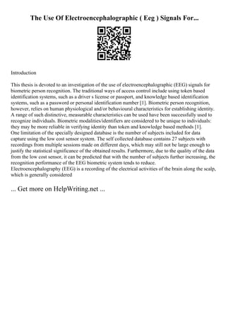 The Use Of Electroencephalographic ( Eeg ) Signals For...
Introduction
This thesis is devoted to an investigation of the use of electroencephalographic (EEG) signals for
biometric person recognition. The traditional ways of access control include using token based
identification systems, such as a driver s license or passport, and knowledge based identification
systems, such as a password or personal identification number [1]. Biometric person recognition,
however, relies on human physiological and/or behavioural characteristics for establishing identity.
A range of such distinctive, measurable characteristics can be used have been successfully used to
recognize individuals. Biometric modalities/identifiers are considered to be unique to individuals:
they may be more reliable in verifying identity than token and knowledge based methods [1].
One limitation of the specially designed database is the number of subjects included for data
capture using the low cost sensor system. The self collected database contains 27 subjects with
recordings from multiple sessions made on different days, which may still not be large enough to
justify the statistical significance of the obtained results. Furthermore, due to the quality of the data
from the low cost sensor, it can be predicted that with the number of subjects further increasing, the
recognition performance of the EEG biometric system tends to reduce.
Electroencephalography (EEG) is a recording of the electrical activities of the brain along the scalp,
which is generally considered
... Get more on HelpWriting.net ...
 