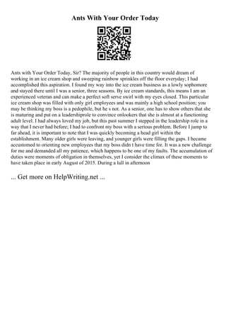 Ants With Your Order Today
Ants with Your Order Today, Sir? The majority of people in this country would dream of
working in an ice cream shop and sweeping rainbow sprinkles off the floor everyday; I had
accomplished this aspiration. I found my way into the ice cream business as a lowly sophomore
and stayed there until I was a senior, three seasons. By ice cream standards, this means I am an
experienced veteran and can make a perfect soft serve swirl with my eyes closed. This particular
ice cream shop was filled with only girl employees and was mainly a high school position; you
may be thinking my boss is a pedophile, but he s not. As a senior, one has to show others that she
is maturing and put on a leadershiprole to convince onlookers that she is almost at a functioning
adult level. I had always loved my job, but this past summer I stepped in the leadership role in a
way that I never had before; I had to confront my boss with a serious problem. Before I jump to
far ahead, it is important to note that I was quickly becoming a head girl within the
establishment. Many older girls were leaving, and younger girls were filling the gaps. I became
accustomed to orienting new employees that my boss didn t have time for. It was a new challenge
for me and demanded all my patience, which happens to be one of my faults. The accumulation of
duties were moments of obligation in themselves, yet I consider the climax of these moments to
have taken place in early August of 2015. During a lull in afternoon
... Get more on HelpWriting.net ...
 