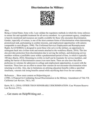 Discrimination In Military
Alex,
Being a United States Army wife, I can validate the regulatory methods in which the Army enforces
to ensure fair and equitable treatment for all service members. As a government agency, compliance
is heavily monitored and resources are readily available for those who encounter discrimination.
Gender, especially of women, is one of the most common forms of discrimination when determining
promotional rank, participating in combat missions, and employment opportunities with salaries
comparable to men (Rogers, 1990). The Uniformed Services Employment and Reemployment
Rights Act (USERRA) is designed to assist those who serve in the military, an opportunity to
reintegrate back into civilian work and remain attached to the workforce (Karin, 2016). This law
also provides protection from discrimination due to serving the military, and dismissing service
members without a justifiable cause within a predetermined period of time, in which is typically
180 days (Karin, 2016). Returning to civility in itself can be traumatic for service members, and
adding the barrier of discrimination causes even more harm. There are also laws that allow
preference to veterans for admission to college and employment opportunities, to assist with the
transition. These laws are an effort to ensure that veterans do not encounter discrimination when
returning to civility. Also, due to limitations on utilizing education benefits within a specified
timeframe, veterans risk losing benefits earned while sacrificing their lives for our country.
References ... Show more content on Helpwriting.net ...
(1990). A Proposal for Combatting Sexual Discrimination in the Military: Amendment of Title VII.
California Law Review, 78(1), 165.
Karin, M. L. (2016). OTHER THAN HONORABLE DISCRIMINATION. Case Western Reserve
Law Review, 67(1),
... Get more on HelpWriting.net ...
 