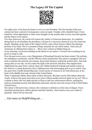 The Legacy Of The Capitol
For eight years, it has been my honor to serve as your President. The first decade of this new
century has been a period of consequence a time set apart. Tonight, with a thankful heart, I have
asked for a final opportunity to share some thoughts on the journey that we have traveled together,
and the future of our nation.
Five days from now, the world will witness the vitality of American democracy. In a tradition
dating back to our founding, the presidency will pass to a successor chosen by you, the American
people. Standing on the steps of the Capitol will be a man whose history reflects the enduring
promise of our land. This is a moment of hope and pride for our whole nation. And I join all
Americans in offering best wishes to ... Show more content on Helpwriting.net ...
Every morning, I received a briefing on the threats to our nation. I vowed to do everything in my
power to keep us safe.
Over the past seven years, a new Department of Homeland Security has been created. The military,
the intelligence community, and the FBI have been transformed. Our nation is equipped with new
tools to monitor the terrorists movements, freeze their finances, and break up their plots. And with
strong allies at our side, we have taken the fight to the terrorists and those who support them.
Afghanistan has gone from a nation where the Taliban harbored al Qaeda and stoned women in
the streets to a young democracy that is fighting terror and encouraging girls to go to school. Iraq
has gone from a brutal dictatorship and a sworn enemy of America to an Arab democracy at the
heart of the Middle East and a friend of the United States.
There is legitimate debate about many of these decisions. But there can be little debate about the
results. America has gone more than seven years without another terrorist attack on our soil. This is
a tribute to those who toil night and day to keep us safe law enforcement officers, intelligence
analysts, homeland security and diplomatic personnel, and the men and women of the United States
Armed Forces.
Our nation is blessed to have citizens who volunteer to defend us in this time of danger. I have
cherished meeting these selfless patriots and their families. And America owes you a debt of
gratitude. And to all our men and
... Get more on HelpWriting.net ...
 