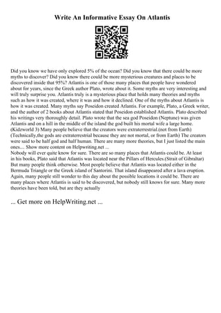 Write An Informative Essay On Atlantis
Did you know we have only explored 5% of the ocean? Did you know that there could be more
myths to discover? Did you know there could be more mysterious creatures and places to be
discovered inside that 95%? Atlantis is one of those many places that people have wondered
about for years, since the Greek author Plato, wrote about it. Some myths are very interesting and
will truly surprise you. Atlantis truly is a mysterious place that holds many theories and myths
such as how it was created, where it was and how it declined. One of the myths about Atlantis is
how it was created. Many myths say Poseidon created Atlantis. For example, Plato, a Greek writer,
and the author of 2 books about Atlantis stated that Poseidon established Atlantis. Plato described
his writings very thoroughly detail. Plato wrote that the sea god Poseidon (Neptune) was given
Atlantis and on a hill in the middle of the island the god built his mortal wife a large home.
(Kidzworld 3) Many people believe that the creators were extraterrestrial.(not from Earth)
(Technically,the gods are extraterrestrial because they are not mortal, or from Earth) The creators
were said to be half god and half human. There are many more theories, but I just listed the main
ones.... Show more content on Helpwriting.net ...
Nobody will ever quite know for sure. There are so many places that Atlantis could be. At least
in his books, Plato said that Atlantis was located near the Pillars of Hercules.(Strait of Gibraltar)
But many people think otherwise. Most people believe that Atlantis was located either in the
Bermuda Triangle or the Greek island of Santorini. That island disappeared after a lava eruption.
Again, many people still wonder to this day about the possible locations it could be. There are
many places where Atlantis is said to be discovered, but nobody still knows for sure. Many more
theories have been told, but are they actually
... Get more on HelpWriting.net ...
 