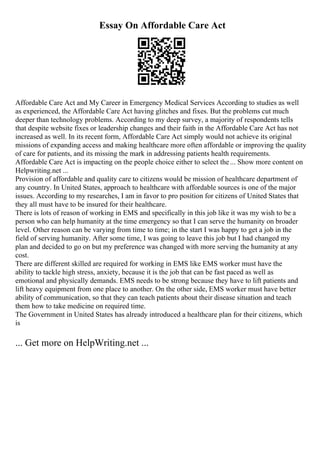 Essay On Affordable Care Act
Affordable Care Act and My Career in Emergency Medical Services According to studies as well
as experienced, the Affordable Care Act having glitches and fixes. But the problems cut much
deeper than technology problems. According to my deep survey, a majority of respondents tells
that despite website fixes or leadership changes and their faith in the Affordable Care Act has not
increased as well. In its recent form, Affordable Care Act simply would not achieve its original
missions of expanding access and making healthcare more often affordable or improving the quality
of care for patients, and its missing the mark in addressing patients health requirements.
Affordable Care Act is impacting on the people choice either to select the... Show more content on
Helpwriting.net ...
Provision of affordable and quality care to citizens would be mission of healthcare department of
any country. In United States, approach to healthcare with affordable sources is one of the major
issues. According to my researches, I am in favor to pro position for citizens of United States that
they all must have to be insured for their healthcare.
There is lots of reason of working in EMS and specifically in this job like it was my wish to be a
person who can help humanity at the time emergency so that I can serve the humanity on broader
level. Other reason can be varying from time to time; in the start I was happy to get a job in the
field of serving humanity. After some time, I was going to leave this job but I had changed my
plan and decided to go on but my preference was changed with more serving the humanity at any
cost.
There are different skilled are required for working in EMS like EMS worker must have the
ability to tackle high stress, anxiety, because it is the job that can be fast paced as well as
emotional and physically demands. EMS needs to be strong because they have to lift patients and
lift heavy equipment from one place to another. On the other side, EMS worker must have better
ability of communication, so that they can teach patients about their disease situation and teach
them how to take medicine on required time.
The Government in United States has already introduced a healthcare plan for their citizens, which
is
... Get more on HelpWriting.net ...
 