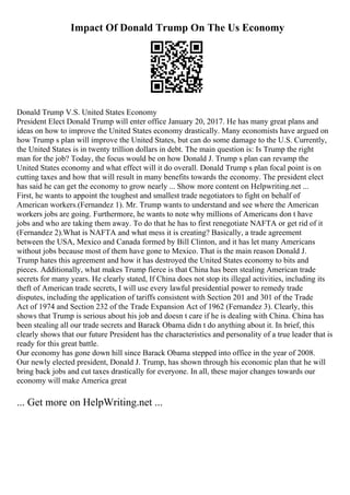 Impact Of Donald Trump On The Us Economy
Donald Trump V.S. United States Economy
President Elect Donald Trump will enter office January 20, 2017. He has many great plans and
ideas on how to improve the United States economy drastically. Many economists have argued on
how Trump s plan will improve the United States, but can do some damage to the U.S. Currently,
the United States is in twenty trillion dollars in debt. The main question is: Is Trump the right
man for the job? Today, the focus would be on how Donald J. Trump s plan can revamp the
United States economy and what effect will it do overall. Donald Trump s plan focal point is on
cutting taxes and how that will result in many benefits towards the economy. The president elect
has said he can get the economy to grow nearly ... Show more content on Helpwriting.net ...
First, he wants to appoint the toughest and smallest trade negotiators to fight on behalf of
American workers.(Fernandez 1). Mr. Trump wants to understand and see where the American
workers jobs are going. Furthermore, he wants to note why millions of Americans don t have
jobs and who are taking them away. To do that he has to first renegotiate NAFTA or get rid of it
(Fernandez 2).What is NAFTA and what mess it is creating? Basically, a trade agreement
between the USA, Mexico and Canada formed by Bill Clinton, and it has let many Americans
without jobs because most of them have gone to Mexico. That is the main reason Donald J.
Trump hates this agreement and how it has destroyed the United States economy to bits and
pieces. Additionally, what makes Trump fierce is that China has been stealing American trade
secrets for many years. He clearly stated, If China does not stop its illegal activities, including its
theft of American trade secrets, I will use every lawful presidential power to remedy trade
disputes, including the application of tariffs consistent with Section 201 and 301 of the Trade
Act of 1974 and Section 232 of the Trade Expansion Act of 1962 (Fernandez 3). Clearly, this
shows that Trump is serious about his job and doesn t care if he is dealing with China. China has
been stealing all our trade secrets and Barack Obama didn t do anything about it. In brief, this
clearly shows that our future President has the characteristics and personality of a true leader that is
ready for this great battle.
Our economy has gone down hill since Barack Obama stepped into office in the year of 2008.
Our newly elected president, Donald J. Trump, has shown through his economic plan that he will
bring back jobs and cut taxes drastically for everyone. In all, these major changes towards our
economy will make America great
... Get more on HelpWriting.net ...
 