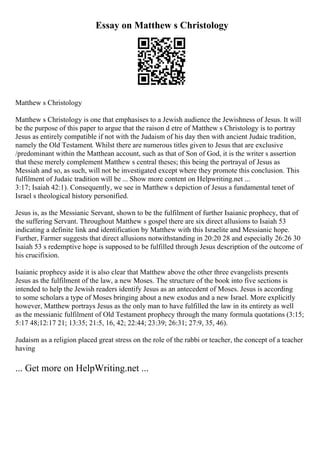 Essay on Matthew s Christology
Matthew s Christology
Matthew s Christology is one that emphasises to a Jewish audience the Jewishness of Jesus. It will
be the purpose of this paper to argue that the raison d etre of Matthew s Christology is to portray
Jesus as entirely compatible if not with the Judaism of his day then with ancient Judaic tradition,
namely the Old Testament. Whilst there are numerous titles given to Jesus that are exclusive
/predominant within the Matthean account, such as that of Son of God, it is the writer s assertion
that these merely complement Matthew s central theses; this being the portrayal of Jesus as
Messiah and so, as such, will not be investigated except where they promote this conclusion. This
fulfilment of Judaic tradition will be ... Show more content on Helpwriting.net ...
3:17; Isaiah 42:1). Consequently, we see in Matthew s depiction of Jesus a fundamental tenet of
Israel s theological history personified.
Jesus is, as the Messianic Servant, shown to be the fulfilment of further Isaianic prophecy, that of
the suffering Servant. Throughout Matthew s gospel there are six direct allusions to Isaiah 53
indicating a definite link and identification by Matthew with this Israelite and Messianic hope.
Further, Farmer suggests that direct allusions notwithstanding in 20:20 28 and especially 26:26 30
Isaiah 53 s redemptive hope is supposed to be fulfilled through Jesus description of the outcome of
his crucifixion.
Isaianic prophecy aside it is also clear that Matthew above the other three evangelists presents
Jesus as the fulfilment of the law, a new Moses. The structure of the book into five sections is
intended to help the Jewish readers identify Jesus as an antecedent of Moses. Jesus is according
to some scholars a type of Moses bringing about a new exodus and a new Israel. More explicitly
however, Matthew portrays Jesus as the only man to have fulfilled the law in its entirety as well
as the messianic fulfilment of Old Testament prophecy through the many formula quotations (3:15;
5:17 48;12:17 21; 13:35; 21:5, 16, 42; 22:44; 23:39; 26:31; 27:9, 35, 46).
Judaism as a religion placed great stress on the role of the rabbi or teacher, the concept of a teacher
having
... Get more on HelpWriting.net ...
 