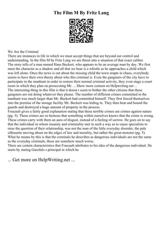 The Film M By Fritz Lang
We Are the Criminal
There are instances in life in which we must accept things that are beyond our control and
understanding. In the film M by Fritz Lang we are thrust into a situation of that exact caliber.
The story tells of a man named Hans Beckert, who appears to be an average man by day. We first
meet the character as a shadow and all that we hear is a whistle as he approaches a child which
was left alone. Once the news is out about the missing child the town erupts in chaos, everybody
seems to have their own theory about who this criminal is. Even the gangsters of the city have to
participate in the manhunt in order to restore their normal criminal activity, they even stage a court
room in which they plan on prosecuting Mr. ... Show more content on Helpwriting.net ...
The interesting thing in this film is that it doesn t seem to bother the other citizens that these
gangsters are out doing whatever they please. The number of different crimes committed in the
manhunt was much larger than Mr. Beckert had committed himself. They first forced themselves
into the premise of the storage facility Mr. Beckert was hiding in. They then beat and bound the
guards and destroyed a huge amount of property in the process.
Foucault gives a fairly good explanation stating that these terrible crimes are crimes against nature
(pg. 5). These crimes are so heinous that something within ourselves knows that the crime is wrong.
These crimes carry with them an aura of disgust, instead of a feeling of sorrow. He goes on to say
that the individual in whom insanity and criminality met in such a way as to cause specialists to
raise the question of their relationship, was not the man of the little everyday disorder, the pale
silhouette moving about on the edges of law and morality, but rather the great monster (pg. 5).
What he means by this is that the criminals he describes as dangerous individuals are not the same
as the everyday criminals, these are somehow much worse.
There are certain characteristics that Foucault attributes to his idea of the dangerous individual. He
starts by stating Garofalo s principal in which he
... Get more on HelpWriting.net ...
 