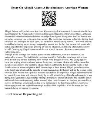 Essay On Abigail Adams A Revolutionary American Woman
Abigail Adams: A Revolutionary American Woman Abigail Adams married a man destined to be a
major leader of the American Revolution and the second President of the United States. Although
she married and raised men that become such significant figures during their time, her herself was
played an important role in the American society. The events that happened in her life, starting from
childhood and ending in her adult years, led her to be a Revolutionary woman. Three main reasons
behind her becoming such a strong, independent woman was the fact that she married a man who
had an important role in politics, growing up with no education, and raising a familybasically by
herself. Growing up Abigail never attended a real school; she was... Show more content on
Helpwriting.net ...
Through all the readings that she had possessed she had become, what was the start of, an
independent woman. The fact that she continued to read to further her knowledge and to learn
more did not faze her that not many other women were doing as she was. At a young age she
knew that settling with the roles of women during this time was a life that she had to choose but
she also wanted more. She wanted to educate herself and that she did through the works of her
favorite author s books and poems. With the marriage to John Adams, Abigail gained more than
just a family and a husband she gained a greater independence for herself and for the women in the
colonies. John Adams was a political man and devoted his life to politics. Abigail spent majority of
her married years alone and raising a family by herself, with the help of family and servants. It was
during these years that Abigail started writing a tremendous amount of letters. She wrote to family
and friends but most importantly to her husband John. In the letters to her husband she was able to
express her feelings about situations that were happening in the family and colonies. She wrote
encouraging words that helped him through troubled times in politics. With the absence of her
husband during her second pregnancy,
... Get more on HelpWriting.net ...
 