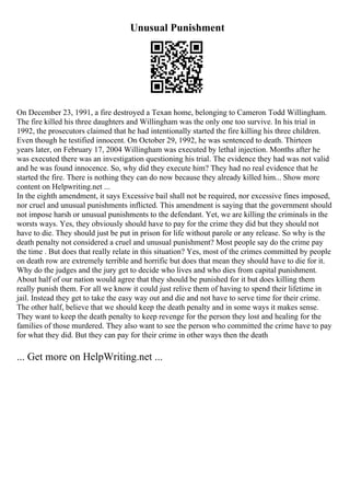 Unusual Punishment
On December 23, 1991, a fire destroyed a Texan home, belonging to Cameron Todd Willingham.
The fire killed his three daughters and Willingham was the only one too survive. In his trial in
1992, the prosecutors claimed that he had intentionally started the fire killing his three children.
Even though he testified innocent. On October 29, 1992, he was sentenced to death. Thirteen
years later, on February 17, 2004 Willingham was executed by lethal injection. Months after he
was executed there was an investigation questioning his trial. The evidence they had was not valid
and he was found innocence. So, why did they execute him? They had no real evidence that he
started the fire. There is nothing they can do now because they already killed him... Show more
content on Helpwriting.net ...
In the eighth amendment, it says Excessive bail shall not be required, nor excessive fines imposed,
nor cruel and unusual punishments inflicted. This amendment is saying that the government should
not impose harsh or unusual punishments to the defendant. Yet, we are killing the criminals in the
worsts ways. Yes, they obviously should have to pay for the crime they did but they should not
have to die. They should just be put in prison for life without parole or any release. So why is the
death penalty not considered a cruel and unusual punishment? Most people say do the crime pay
the time . But does that really relate in this situation? Yes, most of the crimes committed by people
on death row are extremely terrible and horrific but does that mean they should have to die for it.
Why do the judges and the jury get to decide who lives and who dies from capital punishment.
About half of our nation would agree that they should be punished for it but does killing them
really punish them. For all we know it could just relive them of having to spend their lifetime in
jail. Instead they get to take the easy way out and die and not have to serve time for their crime.
The other half, believe that we should keep the death penalty and in some ways it makes sense.
They want to keep the death penalty to keep revenge for the person they lost and healing for the
families of those murdered. They also want to see the person who committed the crime have to pay
for what they did. But they can pay for their crime in other ways then the death
... Get more on HelpWriting.net ...
 