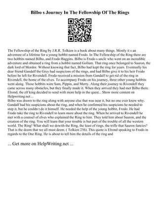 Bilbo s Journey In The Fellowship Of The Rings
The Fellowship of the Ring by J.R.R. Tolkien is a book about many things. Mostly it s an
adventure of a lifetime for a young hobbit named Frodo. In The Fellowship of the Ring there are
two hobbits named Bilbo, and Frodo Baggins. Bilbo is Frodo s uncle who went on an incredible
adventure and obtained a ring from a hobbit named Gollum. That ring once belonged to Sauron, the
dark lord of Mordor. Without knowing that fact, Bilbo had kept the ring for years. Eventually his
dear friend Gandalf the Grey had suspicions of the rings, and had Bilbo give it to his heir Frodo
before he left for Rivendell. Frodo received a mission from Gandalf to get rid of the ring in
Rivendell, the home of the elves. To accompany Frodo on his journey, three other young hobbits
went along. Those hobbits were Sam, Pippin, and Merry. Along their journey to Rivendell they
came across many obstacles, but they finally made it. When they arrived they had met Bilbo there.
Elrond, the elf king decided to send with more help in the quest... Show more content on
Helpwriting.net ...
Bilbo was drawn to the ring along with anyone else that was near it, but no one ever knew why.
Gandalf had his suspicions about the ring, and when he confirmed his suspicions he needed to
stop it, but he couldn t do it himself. He needed the help of the young hobbit, Frodo. He had
Frodo take the ring to Rivendell to learn more about the ring. When he arrived to Rivendell he
met with a counsel of elves who explained the Ring to him. They told him about Sauron, and the
creation of the ring. You will learn that your trouble is but part of the trouble of all the western
world. The Ring! What shall we dowith the Ring, the least of rings, the trifle that Sauron fancies?
That is the doom that we all must deem. ( Tolkien 236). This quote is Elrond speaking to Frodo in
regards to the One Ring. He is about to tell him the details of the ring and
... Get more on HelpWriting.net ...
 