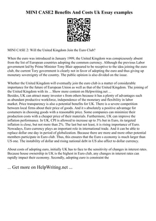 MINI CASE2 Benefits And Costs Uk Essay examples
MINI CASE 2: Will the United Kingdom Join the Euro Club?
When the euro was introduced in January 1999, the United Kingdom was conspicuously absent
from the list of European countries adopting the common currency. Although the previous Labor
government led by Prime Minister Tony Blair appeared to be receptive to the idea joining the euro
club, the current Tory government is clearly not in favor of adopting the euro and thus giving up
monetary sovereignty of the country. The public opinion is also divided on the issue.
Whether the United Kingdom will eventually join the euro club is a matter of considerable
importance for the future of European Union as well as that of the United Kingdom. The joining of
the United Kingdom with its ... Show more content on Helpwriting.net ...
Besides, UK can attract many investor s from others because it has a plenty of advantages such
as abundant productive workforce, independence of the monetary and flexibility in labor
market. Price transparency is also a potential benefits for UK. There is a severe competition
between local firms about their price of goods. And it s absolutely a positive advantage for
costumers in choosing goods with a reasonable price. Some companies can minimize their
production costs with a cheaper price of their materials. Furthermore, UK can improve the
inflation performance. In UK, CPI is allowed to increase up to 3% but in Euro, its targeted
inflation is close, but not more than 2%. The last but not least, it is rising importance of Euro.
Nowadays, Euro currency plays an important role in international trade. And it can be able to
replace dollar one day in period of globalization. Because there are more and more other potential
members participate in Euro club. Thus, this ensures that the Euro s economy is much larger than
US one. The instability of dollar and rising national debt in US also affect to dollar currency.
About costs of adopting euro, initially UK has to face to the sensitivity of changes in interest rates.
Because house ownership in UK is the highest in Euro club, any changes in interest rates can
rapidly impact their economy. Secondly, adopting euro is constraint the
... Get more on HelpWriting.net ...
 
