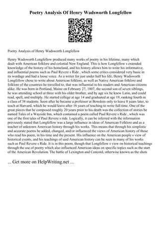 Poetry Analysis Of Henry Wadsworth Longfellow
Poetry Analysis of Henry Wadsworth Longfellow
Henry Wadsworth Longfellow produced many works of poetry in his lifetime, many which
dealt with American folklore and colonial New England. This is how Longfellow s extended
knowledge of the history of his homeland, and his history allows him to write his informative,
and influential poems such as Paul Revere s Ride , which some critics considered very basic in
its wordage and had a loose voice. As a writer for just under half his life, Henry Wadsworth
Longfellow chose to write about American folklore, as well as Native American folklore and
folklore of the countries he travelled to, that was influential to his readers and American citizens
alike. He was born in Portland, Maine on February 27, 1807, the second son of seven siblings,
he was attending school at three with his older brother, and by age six he knew Latin, and could
read, spell, and multiply. He started college at age 14 and graduated at age 19, ranking fourth in
a class of 38 students. Soon after he became a professor at Bowdoin only to leave 8 years later, to
teach at Harvard, which he would leave after 18 years of teaching to write full time. One of the
great pieces that he composed roughly 20 years prior to his death was the collection of stories he
named Tales of a Wayside Inn, which contained a poem called Paul Revere s Ride , which was
one of the first tales of Paul Revere s ride. Logically, it can be inferred with the information
previously stated that Longfellow was a large influence in ideas of American Folklore and as a
teacher of unknown American history through his works. This means that through his simplistic
and accurate poems he added, changed, and/or influenced the views of American history of those
who read his poem, in his time and the present. His influence on the American people s view of
historical events, and his teachings of said American history can be seen in many of his works
such as Paul Revere s Ride. It is in this poem, though that Longfellow s view on historical teachings
through the use of poetry which also influenced American ideas on specific topics such as the start
of the American Revolution. The battle of Lexington and Concord, otherwise known as the shots
... Get more on HelpWriting.net ...
 
