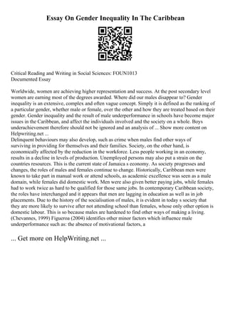 Essay On Gender Inequality In The Caribbean
Critical Reading and Writing in Social Sciences: FOUN1013
Documented Essay
Worldwide, women are achieving higher representation and success. At the post secondary level
women are earning most of the degrees awarded. Where did our males disappear to? Gender
inequality is an extensive, complex and often vague concept. Simply it is defined as the ranking of
a particular gender, whether male or female, over the other and how they are treated based on their
gender. Gender inequality and the result of male underperformance in schools have become major
issues in the Caribbean, and affect the individuals involved and the society on a whole. Boys
underachievement therefore should not be ignored and an analysis of ... Show more content on
Helpwriting.net ...
Delinquent behaviours may also develop, such as crime when males find other ways of
surviving in providing for themselves and their families. Society, on the other hand, is
economically affected by the reduction in the workforce. Less people working in an economy,
results in a decline in levels of production. Unemployed persons may also put a strain on the
countries resources. This is the current state of Jamaica s economy. As society progresses and
changes, the roles of males and females continue to change. Historically, Caribbean men were
known to take part in manual work or attend schools, as academic excellence was seen as a male
domain, while females did domestic work. Men were also given better paying jobs, while females
had to work twice as hard to be qualified for those same jobs. In contemporary Caribbean society,
the roles have interchanged and it appears that men are lagging in education as well as in job
placements. Due to the history of the socialisation of males, it is evident in today s society that
they are more likely to survive after not attending school than females, whose only other option is
domestic labour. This is so because males are hardened to find other ways of making a living.
(Chevannes, 1999) Figueroa (2004) identifies other minor factors which influence male
underperformance such as: the absence of motivational factors, a
... Get more on HelpWriting.net ...
 