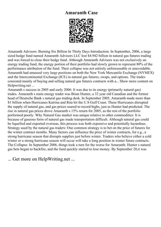Amaranth Case
Amaranth Advisors: Burning Six Billion In Thirty Days Introduction: In September, 2006, a large
sized hedge fund named Amaranth Advisors LLC lost $4.942 billion in natural gas futures trading
and was forced to close their hedge fund. Although Amaranth Advisors was not exclusively an
energy trading fund, the energy portion of their portfolio had slowly grown to represent 80% of the
performance attribution of the fund. Their collapse was not entirely unforeseeable or unavoidable.
Amaranth had amassed very large positions on both the New York Mercantile Exchange (NYMEX)
and the Intercontinental Exchange (ICE) in natural gas futures, swaps, and options. The trades
consisted mainly of buying and selling natural gas futures contracts with a... Show more content on
Helpwriting.net ...
Amaranth s success in 2005 and early 2006: It was due to its energy (primarily natural gas)
trades. Amaranth s main energy trader was Brian Hunter, a 32 year old Canadian and the former
head of Deutsche Bank s natural gas trading desk. In September 2005, Amaranth made more than
$1 billion when Hurricanes Katrina and Rita hit the U.S Gulf Coast. These Hurricanes disrupted
the supply of natural gas, and gas prices soared to record highs, just as Hunter had predicted. The
rise in natural gas prices drove Amaranth s 15% return for 2005, as the rest of the portfolio
performed poorly. Why Natural Gas market was unique relative to other commodities: It is
because of gaseous form of natural gas made transportation difficult. Although natural gas could
be liquefied and exported overseas, this process was both expensive and potentially hazardous.
Strategy used by the natural gas traders: One common strategy is to bet on the price of futures for
the winter contract months. Many factors can influence the price of winter contracts, for e.g., a
strong hurricane season that disrupts supplies just before winter. Traders who believe either a cold
winter or a strong hurricane season will occur will take a long position in winter future contracts.
The Collapse: In September 2006, things took a turn for the worse for Amaranth. Hunter s natural
gas bets began to backfire, and the fund quickly started to lose money. By September 20,it was
... Get more on HelpWriting.net ...
 