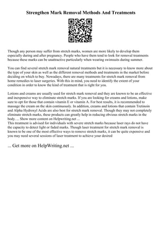 Strengthen Mark Removal Methods And Treatments
Though any person may suffer from stretch marks, women are more likely to develop them
especially during and after pregnancy. People who have them tend to look for removal treatments
because these marks can be unattractive particularly when wearing swimsuits during summer.
You can find several stretch mark removal natural treatments but it is necessary to know more about
the type of your skin as well as the different removal methods and treatments in the market before
deciding on which to buy. Nowadays, there are many treatments for stretch mark removal from
home remedies to laser surgeries. With this in mind, you need to identify the extent of your
condition in order to know the kind of treatment that is right for you.
Lotions and creams are usually used for stretch mark removal and they are known to be an effective
and inexpensive way to eliminate stretch marks. If you are looking for creams and lotions, make
sure to opt for those that contain vitamin E or vitamin A. For best results, it is recommended to
massage the cream on the skin continuously. In addition, creams and lotions that contain Tretinoin
and Alpha Hydroxyl Acids are also best for stretch mark removal. Though they may not completely
eliminate stretch marks, these products can greatly help in reducing obvious stretch marks in the
body. ... Show more content on Helpwriting.net ...
This treatment is advised for individuals with severe stretch marks because laser rays do not have
the capacity to detect light or faded marks. Though laser treatment for stretch mark removal is
known to be one of the most effective ways to remove stretch marks, it can be quite expensive and
you may need several sessions of laser treatment to achieve your desired
... Get more on HelpWriting.net ...
 