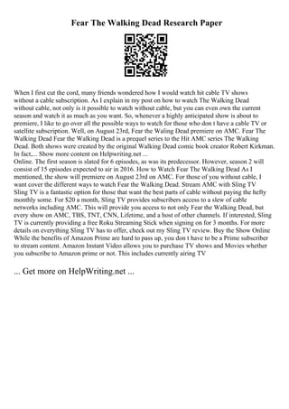 Fear The Walking Dead Research Paper
When I first cut the cord, many friends wondered how I would watch hit cable TV shows
without a cable subscription. As I explain in my post on how to watch The Walking Dead
without cable, not only is it possible to watch without cable, but you can even own the current
season and watch it as much as you want. So, whenever a highly anticipated show is about to
premiere, I like to go over all the possible ways to watch for those who don t have a cable TV or
satellite subscription. Well, on August 23rd, Fear the Waling Dead premiere on AMC. Fear The
Walking Dead Fear the Walking Dead is a prequel series to the Hit AMC series The Walking
Dead. Both shows were created by the original Walking Dead comic book creator Robert Kirkman.
In fact,... Show more content on Helpwriting.net ...
Online. The first season is slated for 6 episodes, as was its predecessor. However, season 2 will
consist of 15 episodes expected to air in 2016. How to Watch Fear The Walking Dead As I
mentioned, the show will premiere on August 23rd on AMC. For those of you without cable, I
want cover the different ways to watch Fear the Walking Dead. Stream AMC with Sling TV
Sling TV is a fantastic option for those that want the best parts of cable without paying the hefty
monthly some. For $20 a month, Sling TV provides subscribers access to a slew of cable
networks including AMC. This will provide you access to not only Fear the Walking Dead, but
every show on AMC, TBS, TNT, CNN, Lifetime, and a host of other channels. If interested, Sling
TV is currently providing a free Roku Streaming Stick when signing on for 3 months. For more
details on everything Sling TV has to offer, check out my Sling TV review. Buy the Show Online
While the benefits of Amazon Prime are hard to pass up, you don t have to be a Prime subscriber
to stream content. Amazon Instant Video allows you to purchase TV shows and Movies whether
you subscribe to Amazon prime or not. This includes currently airing TV
... Get more on HelpWriting.net ...
 