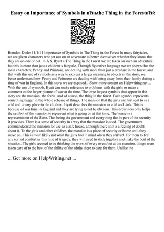 Essay on Importance of Symbols in вЂњthe Thing in the ForestвЂќ
Brandon Doder 11/1/11 Importance of Symbols in The Thing in the Forest In many fairytales,
we are given characters who set out on an adventure to better themselves whether they know that
they are on one or not. In A.S. Byatt s The Thing in the Forest we are taken on such an adventure,
but this is more than just a children s fairytale. Through figurative language we are shown that the
main characters, Penny and Primrose, are dealing with more than just a creature in the forest, and
that with this use of symbols as a way to express a larger meaning to objects in the story, we
better understand how Penny and Primrose are dealing with being away from their family during a
time of war in England. In this story we are exposed... Show more content on Helpwriting.net ...
With the use of symbols, Byatt can make reference to problems with the girls or make a
comment on the larger picture of war at the time. The three largest symbols that appear in the
story are the mansion, the forest, and of course, the thing in the forest. Each symbol represents
something bigger in the whole scheme of things. The mansion that the girls are first sent to is a
cold and dreary place to the children. Byatt describes the mansion as cold and dark. This is
because of war time in England and they are tying to not be obvious. This dreariness only helps
the symbol of the mansion to represent what is going on at that time. The house is a
representation of the State. That being the government and everything that is part of the security
it provides. There is a sense of security in a way that the mansion is used. The government
commandeered the mansion for use as a safe house, although there still is a feeling of doubt
about it. To the girls and other children, the mansion is a place of security or home until they
move on. This is most likely not what the girls had in mind when they arrived. For them to feel
any sort of comfort in this time of tragedy, they will need to stick together and make the best of the
situation. The girls seemed to be thinking the worst of every event but at the mansion, things were
taken care of to the best of the ability of the adults there to care for them. Unlike the
... Get more on HelpWriting.net ...
 