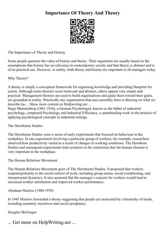 Importance Of Theory And Theory
The Importance of Theory and History
Some people question the value of history and theory. Their arguments are usually based on the
assumptions that history has no relevance to contemporary society and that theory is abstract and is
of no practical use. However, in reality, both theory and history are important to all managers today.
Why Theory?
A theory is simply a conceptual framework for organising knowledge and providing blueprint for
action. Although some theories seem irrelevant and abstract, others appear very simple and
practical. Management theories are used to build organisations and guide them toward their goals,
are grounded in reality. Practically any organisation that uses assembly lines is drawing on what we
describe las ... Show more content on Helpwriting.net ...
Hugo Munsterberg (1863 1916), a German Psychologist, known as the father of industrial
psychology, composed Psychology and Industrial Efficiency, a spearheading work in the practice of
applying psychological concepts to industrial settings.
The Hawthorne Studies
The Hawthorne Studies were a series of early experiments that focused on behaviour in the
workplace. In one experiment involving a particular group of workers, for example, researchers
observed how productivity varied as a result of changes in working conditions. The Hawthorn
Studies and sunsequent experiments lead scientists to the conclusion that the human element is
very important in the workplace.
The Human Relations Movement
The Human Relations Movement grew of The Hawthorne Studies. It proposed that workers
respond primarily to the social context of work, including group norms, social conditioning, and
interpersonal dynamics. It also assumed that the manager s concern for workers would lead to
increased worker satisfaction and improved worker performance.
Abraham Maslow (1908 1970)
In 1943 Maslow forwarded a theory suggesting that people are motivated by a hierarchy of needs,
including monetary incentives and social acceptance.
Douglas McGregor
... Get more on HelpWriting.net ...
 