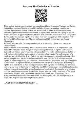 Essay on The Evolution of Reptiles
There are four main groups of reptiles, known as Crocodilians, Squamates, Tuataras, and Turtles.
Crocodilians consists of large reptiles which includes alligators, crocodiles, gharials, and
caimans. Squamates are lizards, snakes, and worm lizards. A worm lizard is a subterranean
burrowing reptile that resembles an earthworm, a legless lizard. Tuataras are a group of reptiles
that are lizard like in appearance but are different from squamates because their skull isn t jointed.
Turtles are the most ancient reptiles alive today. They have changed very little since they first
showed up 220 million years ago. The first turtle appeared 220 million years ago.(Laura
Klappenbach)
Though it is not a reptile, Gephyrostegus bohemicus is where the ... Show more content on
Helpwriting.net ...
Amphibians skin is moist and they do not consist of scales. The skin of an amphibian is also
permeable. Permeable means that gases can pass through their skin. A reptiles scales provide
them with a protective layer of skin that is tough and dry. The scales help to minimize the loss of
body moisture, the reptilian scales consists of a protein called keratin. The scale structure of a
reptile are not individual like those of a fish, but are a continuous sheet of epidermal tissue. Hard
shelled eggs provide a protective environment in which the embryo can develop and enables
reptiles to lay their eggs in dry environments. On the other hand, amphibians must lay their eggs in
or near water. The reptilian skeleton differs from other vertebrates in many ways. For example,
reptiles have many bones in their lower jaw to enable them a greater bite mobility, but mammals
only have one bone in their lower jaw called the mandible. Mammals ears consist of three bones(the
malleus, incus, and stapes) while reptiles have just one bone(stapes). Reptiles also have only one
occipital condyle(a protrusion on the skull that forms a joint that enables movement of the head)
mammals on the other hand consist of two occipital condyles (Laura Klappenbach 2014).
Scientists say reptiles evolved from amphibians 340 million years ago. The first reptile was an
insect eater. Reptiles were more adaptable and able to
... Get more on HelpWriting.net ...
 