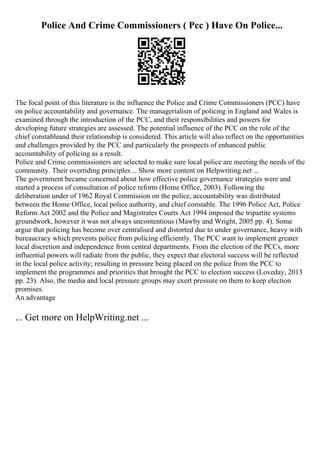 Police And Crime Commissioners ( Pcc ) Have On Police...
The focal point of this literature is the influence the Police and Crime Commissioners (PCC) have
on police accountability and governance. The managerialism of policing in England and Wales is
examined through the introduction of the PCC, and their responsibilities and powers for
developing future strategies are assessed. The potential influence of the PCC on the role of the
chief constableand their relationship is considered. This article will also reflect on the opportunities
and challenges provided by the PCC and particularly the prospects of enhanced public
accountability of policing as a result.
Police and Crime commissioners are selected to make sure local police are meeting the needs of the
community. Their overriding principles... Show more content on Helpwriting.net ...
The government became concerned about how effective police governance strategies were and
started a process of consultation of police reform (Home Office, 2003). Following the
deliberation under of 1962 Royal Commission on the police, accountability was distributed
between the Home Office, local police authority, and chief constable. The 1996 Police Act, Police
Reform Act 2002 and the Police and Magistrates Courts Act 1994 imposed the tripartite systems
groundwork, however it was not always uncontentious (Mawby and Wright, 2005 pp. 4). Some
argue that policing has become over centralised and distorted due to under governance, heavy with
bureaucracy which prevents police from policing efficiently. The PCC want to implement greater
local discretion and independence from central departments. From the election of the PCCs, more
influential powers will radiate from the public, they expect that electoral success will be reflected
in the local police activity; resulting in pressure being placed on the police from the PCC to
implement the programmes and priorities that brought the PCC to election success (Loveday, 2013
pp. 23). Also, the media and local pressure groups may exert pressure on them to keep election
promises.
An advantage
... Get more on HelpWriting.net ...
 