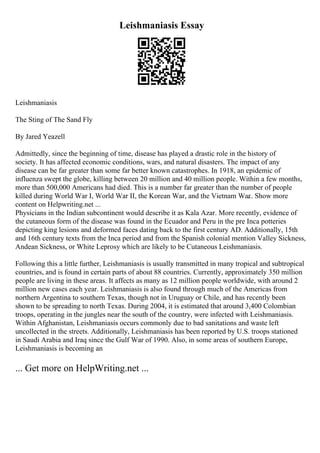 Leishmaniasis Essay
Leishmaniasis
The Sting of The Sand Fly
By Jared Yeazell
Admittedly, since the beginning of time, disease has played a drastic role in the history of
society. It has affected economic conditions, wars, and natural disasters. The impact of any
disease can be far greater than some far better known catastrophes. In 1918, an epidemic of
influenza swept the globe, killing between 20 million and 40 million people. Within a few months,
more than 500,000 Americans had died. This is a number far greater than the number of people
killed during World War I, World War II, the Korean War, and the Vietnam War
... Show more
content on Helpwriting.net ...
Physicians in the Indian subcontinent would describe it as Kala Azar. More recently, evidence of
the cutaneous form of the disease was found in the Ecuador and Peru in the pre Inca potteries
depicting king lesions and deformed faces dating back to the first century AD. Additionally, 15th
and 16th century texts from the Inca period and from the Spanish colonial mention Valley Sickness,
Andean Sickness, or White Leprosy which are likely to be Cutaneous Leishmaniasis.
Following this a little further, Leishmaniasis is usually transmitted in many tropical and subtropical
countries, and is found in certain parts of about 88 countries. Currently, approximately 350 million
people are living in these areas. It affects as many as 12 million people worldwide, with around 2
million new cases each year. Leishmaniasis is also found through much of the Americas from
northern Argentina to southern Texas, though not in Uruguay or Chile, and has recently been
shown to be spreading to north Texas. During 2004, it is estimated that around 3,400 Colombian
troops, operating in the jungles near the south of the country, were infected with Leishmaniasis.
Within Afghanistan, Leishmaniasis occurs commonly due to bad sanitations and waste left
uncollected in the streets. Additionally, Leishmaniasis has been reported by U.S. troops stationed
in Saudi Arabia and Iraq since the Gulf War of 1990. Also, in some areas of southern Europe,
Leishmaniasis is becoming an
... Get more on HelpWriting.net ...
 