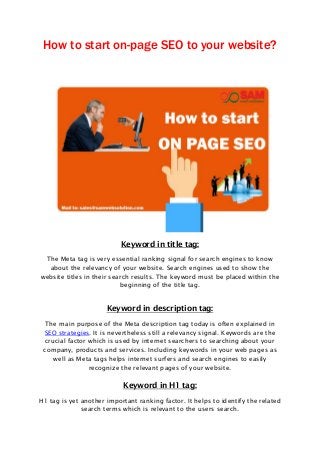 How to start on-page SEO to your website?
Keyword in title tag:
The Meta tag is very essential ranking signal for search engines to know
about the relevancy of your website. Search engines used to show the
website titles in their search results. The keyword must be placed within the
beginning of the title tag.
Keyword in description tag:
The main purpose of the Meta description tag today is often explained in
SEO strategies. It is nevertheless still a relevancy signal. Keywords are the
crucial factor which is used by internet searchers to searching about your
company, products and services. Including keywords in your web pages as
well as Meta tags helps internet surfers and search engines to easily
recognize the relevant pages of your website.
Keyword in H1 tag:
H1 tag is yet another important ranking factor. It helps to identify the related
search terms which is relevant to the users search.
 