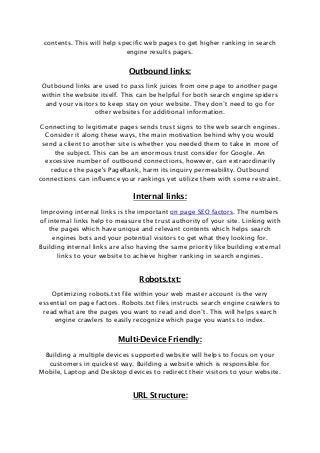contents. This will help specific web pages to get higher ranking in search
engine results pages.
Outbound links:
Outbound links are used to pass link juices from one page to another page
within the website itself. This can be helpful for both search engine spiders
and your visitors to keep stay on your website. They don’t need to go for
other websites for additional information.
Connecting to legitimate pages sends trust signs to the web search engines.
Consider it along these ways, the main motivation behind why you would
send a client to another site is whether you needed them to take in more of
the subject. This can be an enormous trust consider for Google. An
excessive number of outbound connections, however, can extraordinarily
reduce the page's PageRank, harm its inquiry permeability. Outbound
connections can influence your rankings yet utilize them with some restraint.
Internal links:
Improving internal links is the important on page SEO factors. The numbers
of internal links help to measure the trust authority of your site. Linking with
the pages which have unique and relevant contents which helps search
engines bots and your potential visitors to get what they looking for.
Building internal links are also having the same priority like building external
links to your website to achieve higher ranking in search engines.
Robots.txt:
Optimizing robots.txt file within your web master account is the very
essential on page factors. Robots.txt files instructs search engine crawlers to
read what are the pages you want to read and don’t. This will helps search
engine crawlers to easily recognize which page you wants to index.
Multi-Device Friendly:
Building a multiple devices supported website will helps to focus on your
customers in quickest way. Building a website which is responsible for
Mobile, Laptop and Desktop devices to redirect their visitors to your website.
URL Structure:
 