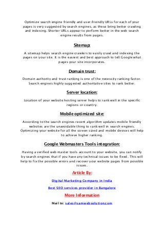 Optimize search engine friendly and user-friendly URLs for each of your
pages is very suggested by search engines, as these bring better crawling
and indexing. Shorter URLs appear to perform better in the web search
engine results from pages.
Sitemap:
A sitemap helps search engine crawlers to easily crawl and indexing the
pages on your site. It is the easiest and best approach to tell Google what
pages your site incorporates.
Domain trust:
Domain authority and trust ranking is one of the necessity ranking factor.
Search engines highly suggested authoritative sites to rank better.
Server location:
Location of your website hosting server helps to rank well in the specific
regions or country.
Mobile optimized site:
According to the search engines recent algorithm updates mobile friendly
websites are the unavoidable thing to rank well in search engines.
Optimizing your website for all the screen sized and mobile devices will help
to achieve higher ranking.
Google Webmasters Tools integration:
Having a verified web master tools account to your website, you can notify
by search engines that if you have any technical issues to be fixed. This will
help to fix the possible errors and recover your website pages from possible
issues.
Article By:
Digital Marketing Company in India
Best SEO services provider in Bangalore
More Information
Mail to: sales@samwebsolution.com
 