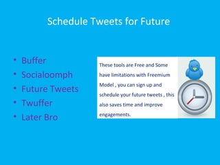 Schedule Tweets for Future
• Buffer
• Socialoomph
• Future Tweets
• Twuffer
• Later Bro
These tools are Free and Some
have limitations with Freemium
Model , you can sign up and
schedule your future tweets , this
also saves time and improve
engagements.
 