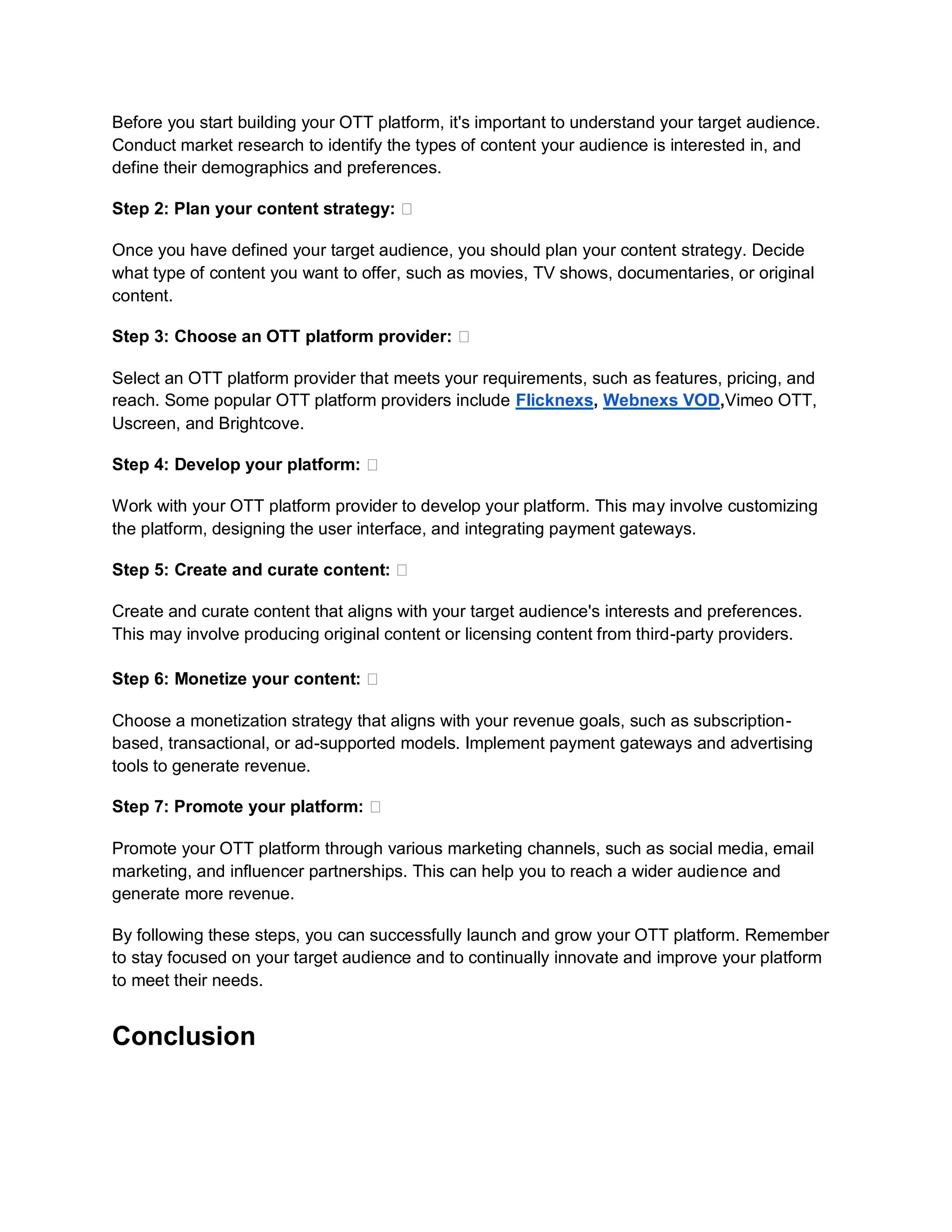 Before you start building your OTT platform, it's important to understand your target audience.
Conduct market research to identify the types of content your audience is interested in, and
define their demographics and preferences.
Step 2: Plan your content strategy: 🎯
Once you have defined your target audience, you should plan your content strategy. Decide
what type of content you want to offer, such as movies, TV shows, documentaries, or original
content.
Step 3: Choose an OTT platform provider: 🎯
Select an OTT platform provider that meets your requirements, such as features, pricing, and
reach. Some popular OTT platform providers include Flicknexs, Webnexs VOD,Vimeo OTT,
Uscreen, and Brightcove.
Step 4: Develop your platform: 🎯
Work with your OTT platform provider to develop your platform. This may involve customizing
the platform, designing the user interface, and integrating payment gateways.
Step 5: Create and curate content: 🎯
Create and curate content that aligns with your target audience's interests and preferences.
This may involve producing original content or licensing content from third-party providers.
Step 6: Monetize your content: 🎯
Choose a monetization strategy that aligns with your revenue goals, such as subscription-
based, transactional, or ad-supported models. Implement payment gateways and advertising
tools to generate revenue.
Step 7: Promote your platform: 🎯
Promote your OTT platform through various marketing channels, such as social media, email
marketing, and influencer partnerships. This can help you to reach a wider audience and
generate more revenue.
By following these steps, you can successfully launch and grow your OTT platform. Remember
to stay focused on your target audience and to continually innovate and improve your platform
to meet their needs.
Conclusion
 