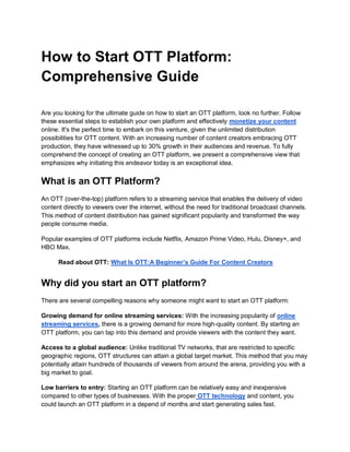 How to Start OTT Platform:
Comprehensive Guide
Are you looking for the ultimate guide on how to start an OTT platform, look no further. Follow
these essential steps to establish your own platform and effectively monetize your content
online. It's the perfect time to embark on this venture, given the unlimited distribution
possibilities for OTT content. With an increasing number of content creators embracing OTT
production, they have witnessed up to 30% growth in their audiences and revenue. To fully
comprehend the concept of creating an OTT platform, we present a comprehensive view that
emphasizes why initiating this endeavor today is an exceptional idea.
What is an OTT Platform?
An OTT (over-the-top) platform refers to a streaming service that enables the delivery of video
content directly to viewers over the internet, without the need for traditional broadcast channels.
This method of content distribution has gained significant popularity and transformed the way
people consume media.
Popular examples of OTT platforms include Netflix, Amazon Prime Video, Hulu, Disney+, and
HBO Max.
Read about OTT: What Is OTT:A Beginner’s Guide For Content Creators
Why did you start an OTT platform?
There are several compelling reasons why someone might want to start an OTT platform:
Growing demand for online streaming services: With the increasing popularity of online
streaming services, there is a growing demand for more high-quality content. By starting an
OTT platform, you can tap into this demand and provide viewers with the content they want.
Access to a global audience: Unlike traditional TV networks, that are restricted to specific
geographic regions, OTT structures can attain a global target market. This method that you may
potentially attain hundreds of thousands of viewers from around the arena, providing you with a
big market to goal.
Low barriers to entry: Starting an OTT platform can be relatively easy and inexpensive
compared to other types of businesses. With the proper OTT technology and content, you
could launch an OTT platform in a depend of months and start generating sales fast.
 