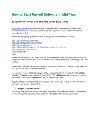 How to Start Payroll Software in Mid-Year
EzPaycheck Payroll Tax Software Quick Start Guide
ezPaycheck software from halfpricesoft.com. is the right in house payroll tax solution for small
businesses to calculate taxes, print paychecks, generate reports and print tax forms. No internet
connection is needed.
Here is the step by step guide on how to start ezPaycheck payroll software in mid-year.
Step 1: Set up Company information
Step 2: Set up Check Account information
Step 3: Add New Employees
Step 4: (Optional) Manually enter YTD if you starts ezPaycheck in mid-year
Step 5: Create and Print Paychecks
Other Related links
FAQs
YTD means Year-to-date. It is a period from the beginning of the current year, and continues up to the
present day. The YTD information on the check stubs will update automatically each time you add a new
paycheck.
This YTD entry feature is for customers who start ezPaycheck in mid-year. (If you start ezPaycheck from
Jan 1, you do not need to enter YTD manually.)
For example, company ABC handles paychecks for employee Ryan Smith manually from 1/1/2011 to
6/30/2011. They plan to use ezPaycheck from 7/1/2011-7/15/2011 pay period. So instead of entering
the old checks one by one, they can enter the YTD summary data here.
If you have not set up company and add employee, please finish step 1 "Set up company information"
and step 2 "Add a new employee" first.
• Navigate to input YTD screen
Start ezPaycheck application, click the left menu "Employees" then click the sub menu "Employee List"
to view employee list. Select Ryan from Employee list and open YTD manually input screen.
 