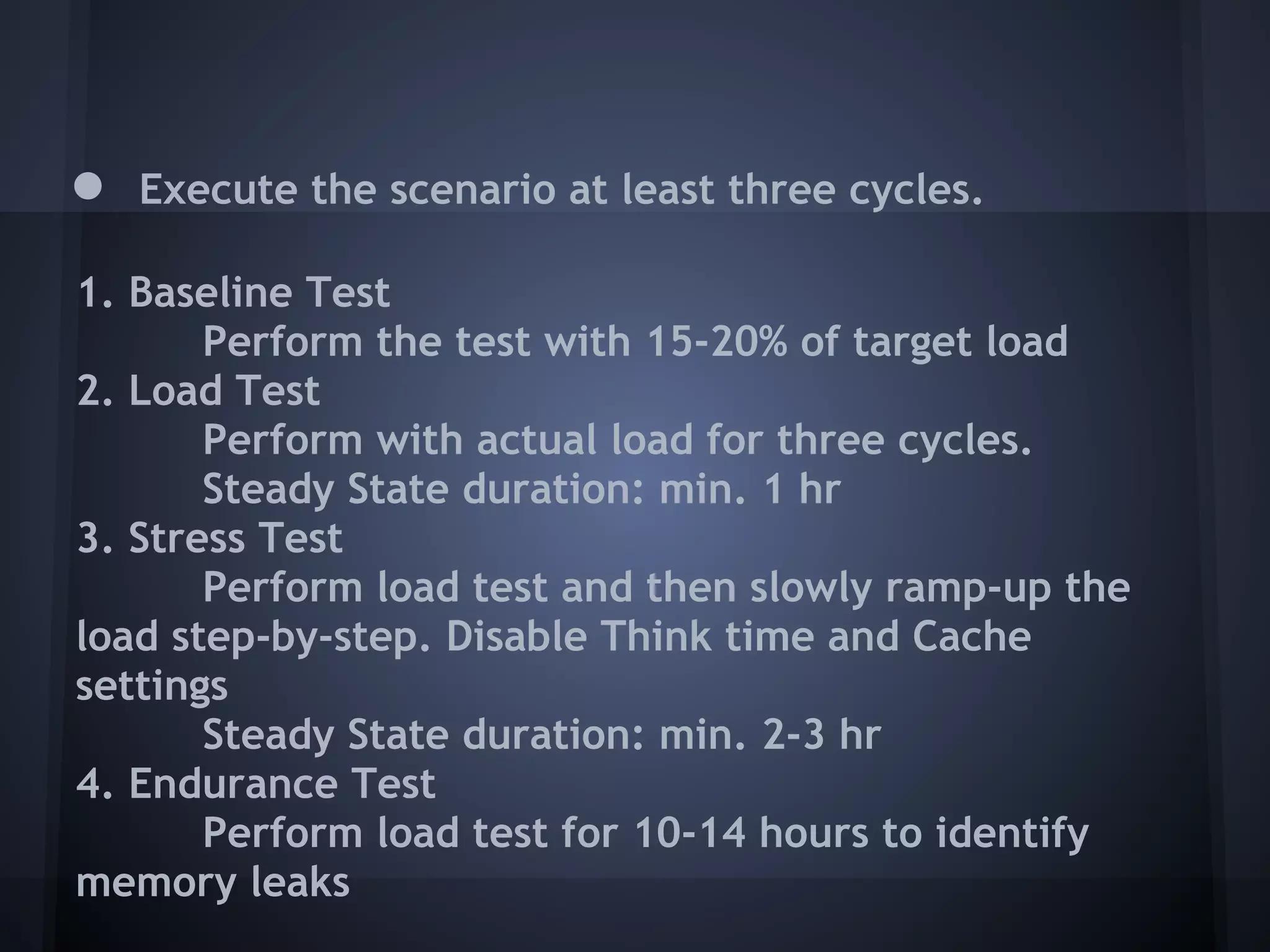 ●   Execute the scenario at least three cycles.

1. Baseline Test
       Perform the test with 15-20% of target load
2. Load Test
       Perform with actual load for three cycles.
       Steady State duration: min. 1 hr
3. Stress Test
       Perform load test and then slowly ramp-up the
load step-by-step. Disable Think time and Cache
settings
       Steady State duration: min. 2-3 hr
4. Endurance Test
       Perform load test for 10-14 hours to identify
memory leaks
 