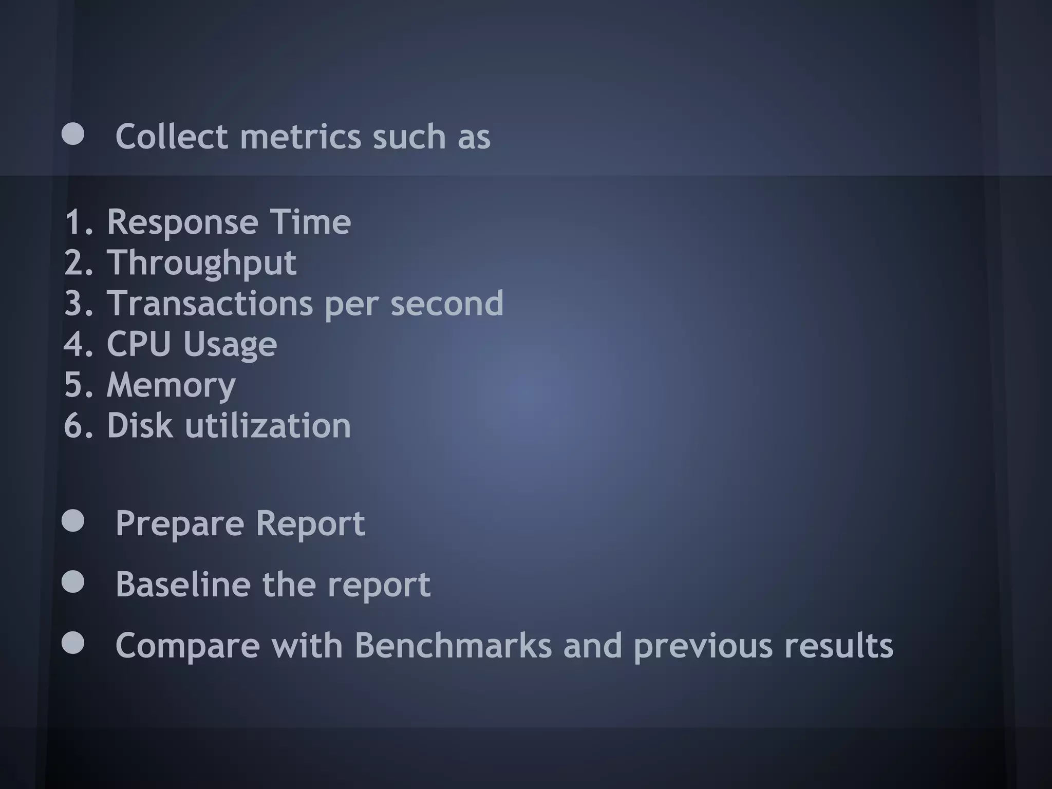 ●    Collect metrics such as

1.   Response Time
2.   Throughput
3.   Transactions per second
4.   CPU Usage
5.   Memory
6.   Disk utilization

●    Prepare Report
●    Baseline the report
●    Compare with Benchmarks and previous results
 
